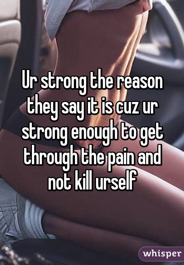 Ur strong the reason they say it is cuz ur strong enough to get through the pain and not kill urself