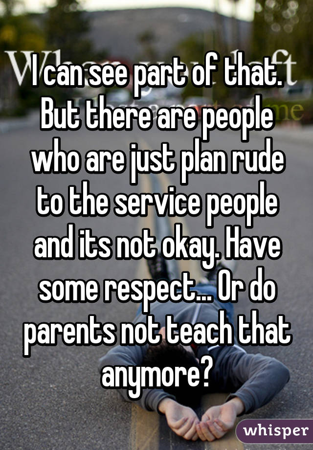 I can see part of that. But there are people who are just plan rude to the service people and its not okay. Have some respect... Or do parents not teach that anymore?