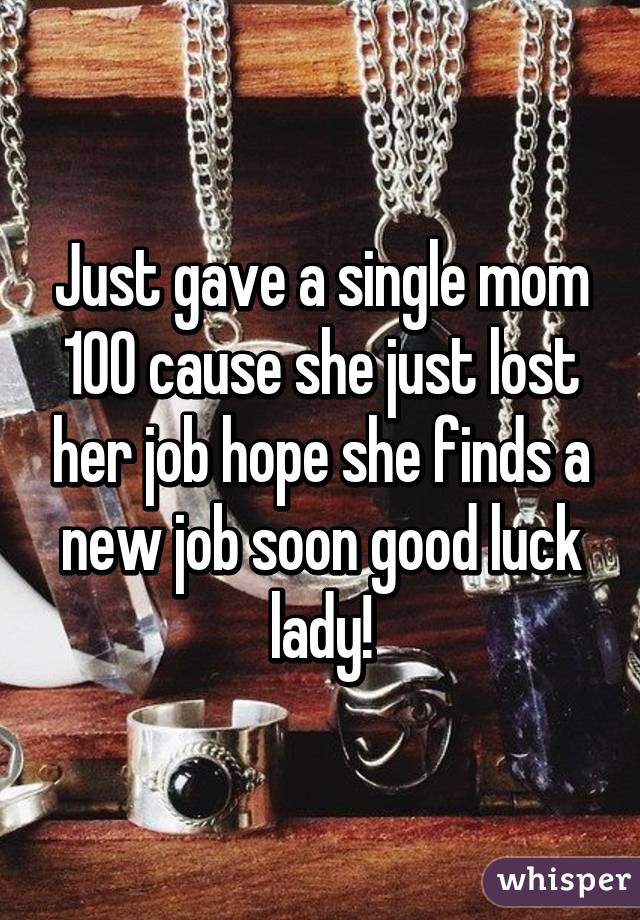 Just gave a single mom 100 cause she just lost her job hope she finds a new job soon good luck lady!