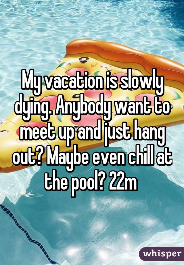 My vacation is slowly dying. Anybody want to meet up and just hang out? Maybe even chill at the pool? 22m 