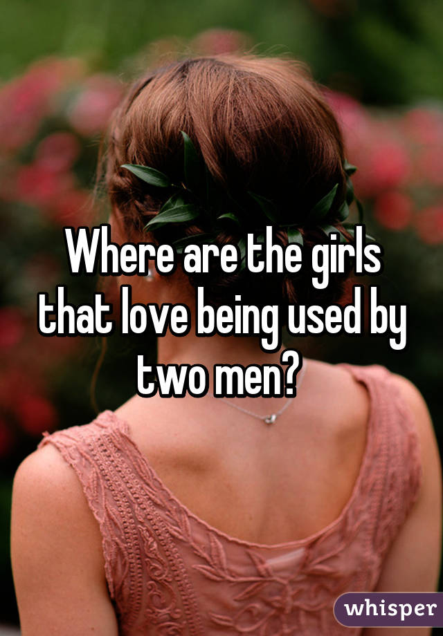 Where are the girls that love being used by two men? 