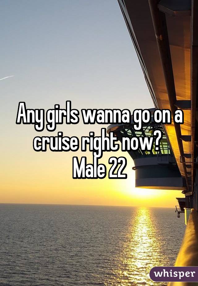 Any girls wanna go on a cruise right now? 
Male 22