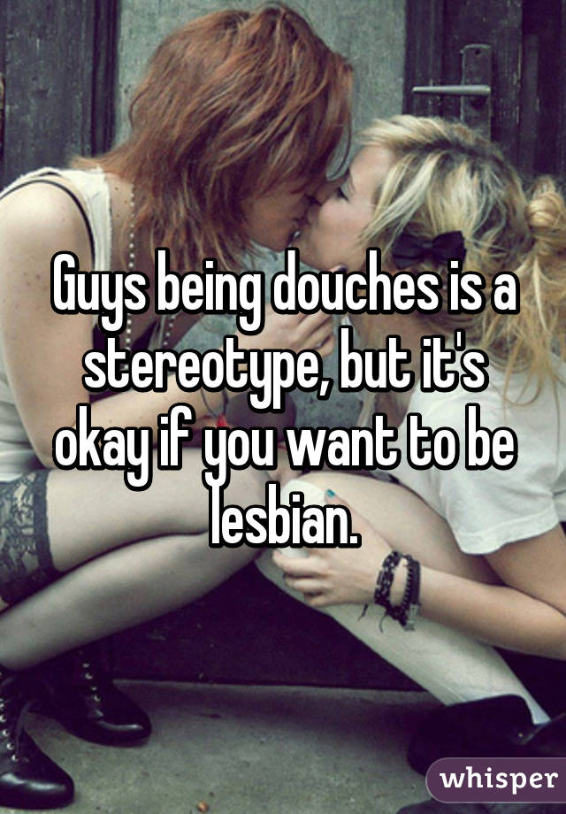 Guys being douches is a stereotype, but it's okay if you want to be lesbian.