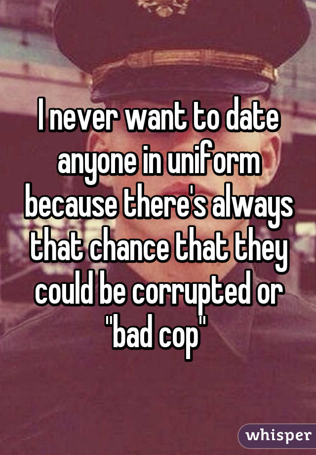 I never want to date anyone in uniform because there's always that chance that they could be corrupted or "bad cop" 