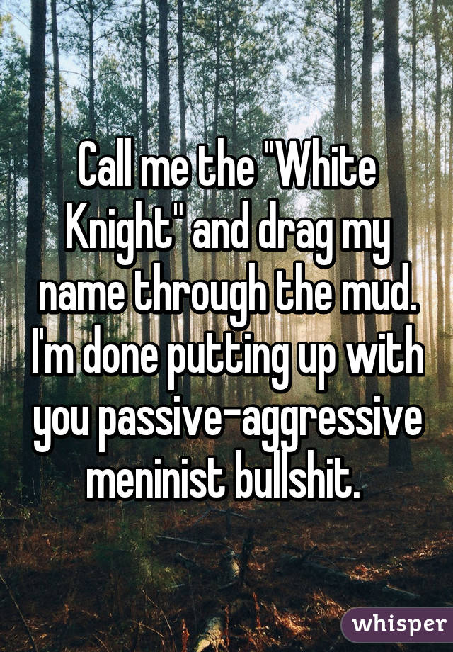 Call me the "White Knight" and drag my name through the mud. I'm done putting up with you passive-aggressive meninist bullshit. 