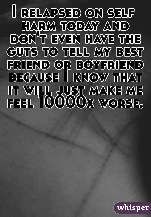 I relapsed on self harm today and don't even have the guts to tell my best friend or boyfriend because I know that it will just make me feel 10000x worse.