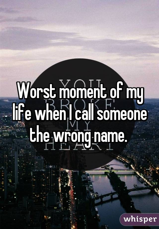 Worst moment of my life when I call someone the wrong name. 