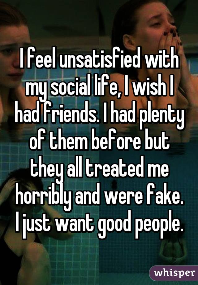 I feel unsatisfied with my social life, I wish I had friends. I had plenty of them before but they all treated me horribly and were fake. I just want good people.