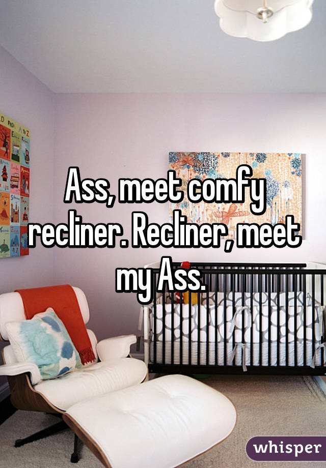 Ass, meet comfy recliner. Recliner, meet my Ass. 