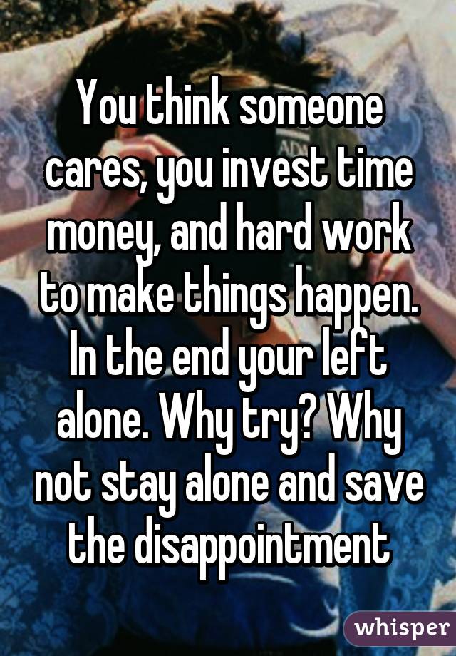 You think someone cares, you invest time money, and hard work to make things happen. In the end your left alone. Why try? Why not stay alone and save the disappointment