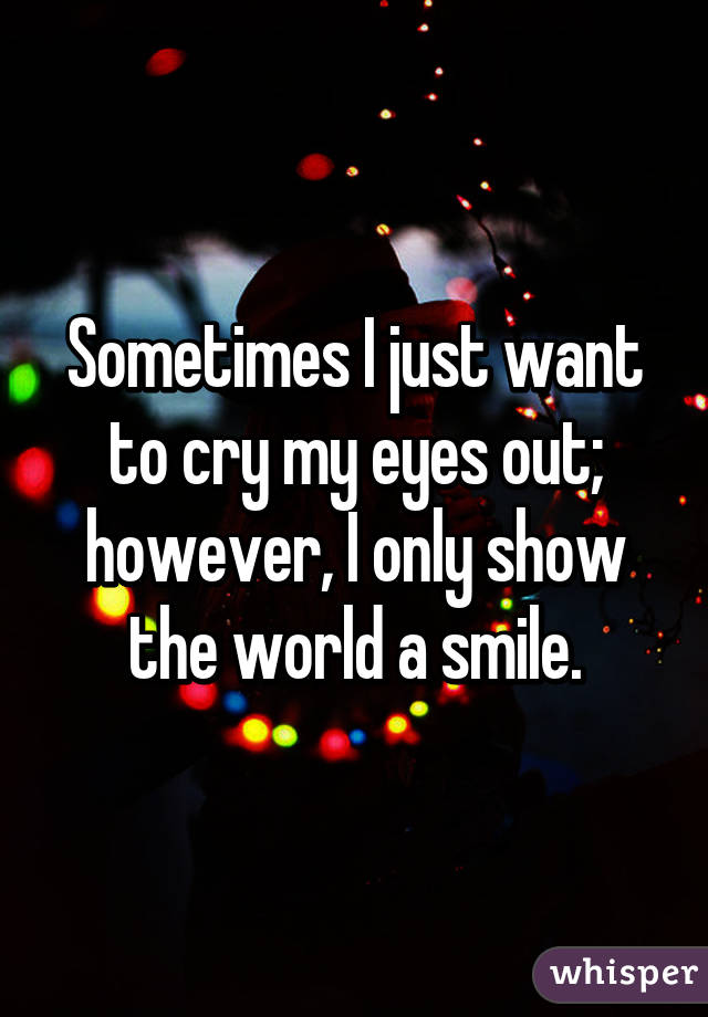 Sometimes I just want to cry my eyes out; however, I only show the world a smile.