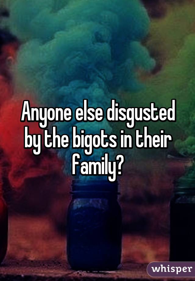 Anyone else disgusted by the bigots in their family?