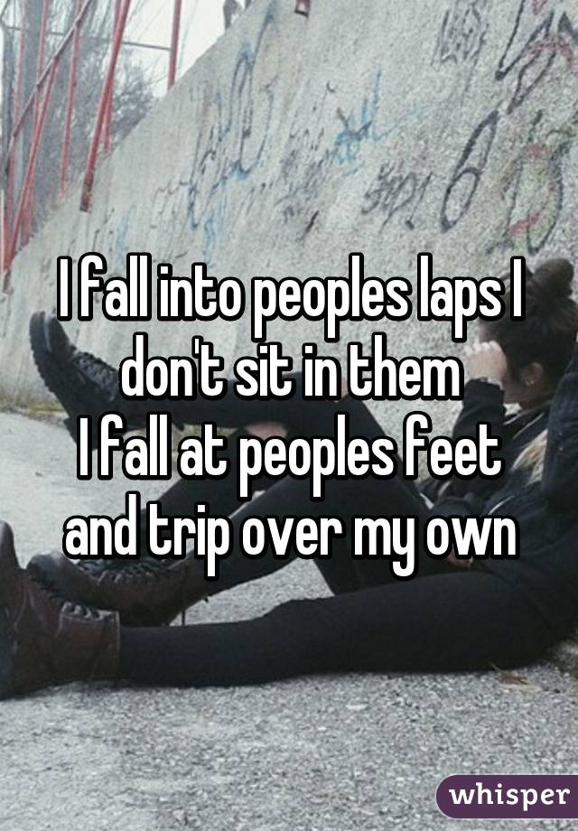 I fall into peoples laps I don't sit in them
I fall at peoples feet and trip over my own