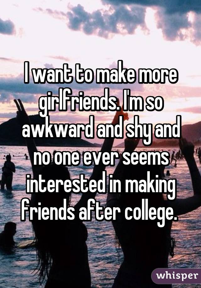 I want to make more girlfriends. I'm so awkward and shy and no one ever seems interested in making friends after college. 