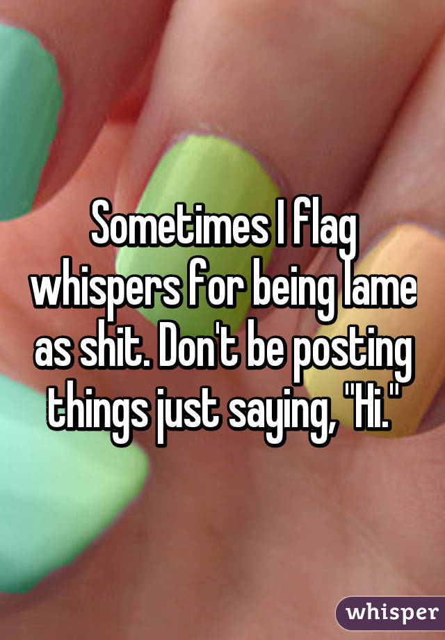 Sometimes I flag whispers for being lame as shit. Don't be posting things just saying, "Hi."