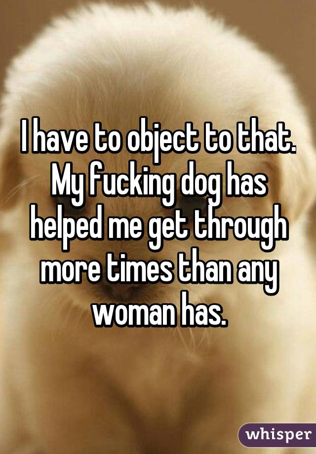 I have to object to that. My fucking dog has helped me get through more times than any woman has.