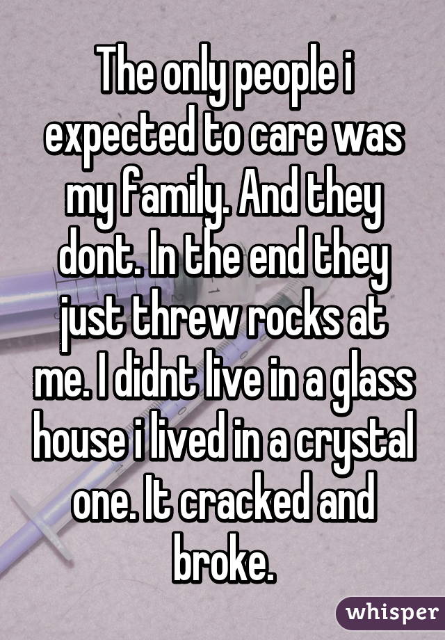 The only people i expected to care was my family. And they dont. In the end they just threw rocks at me. I didnt live in a glass house i lived in a crystal one. It cracked and broke.