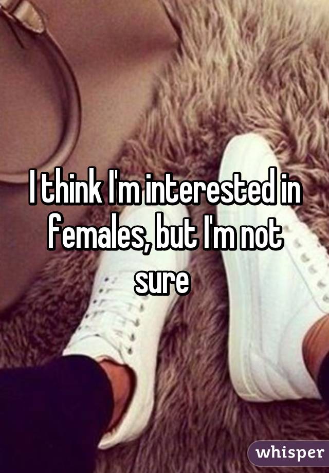 I think I'm interested in females, but I'm not sure 