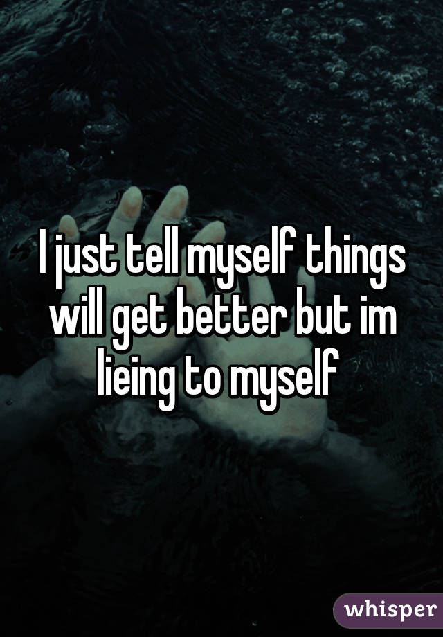 I just tell myself things will get better but im lieing to myself 