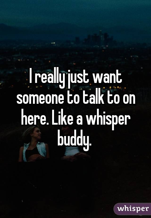 I really just want someone to talk to on here. Like a whisper buddy. 