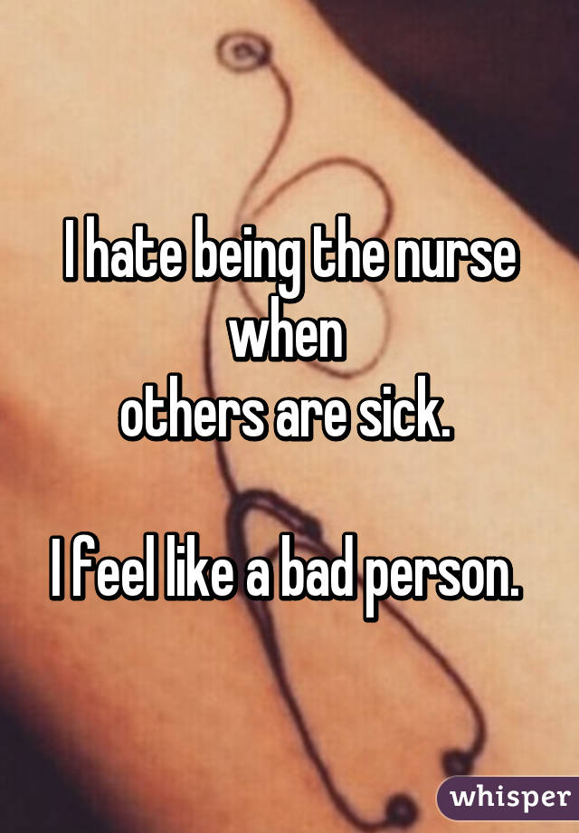 I hate being the nurse when 
others are sick. 

I feel like a bad person. 