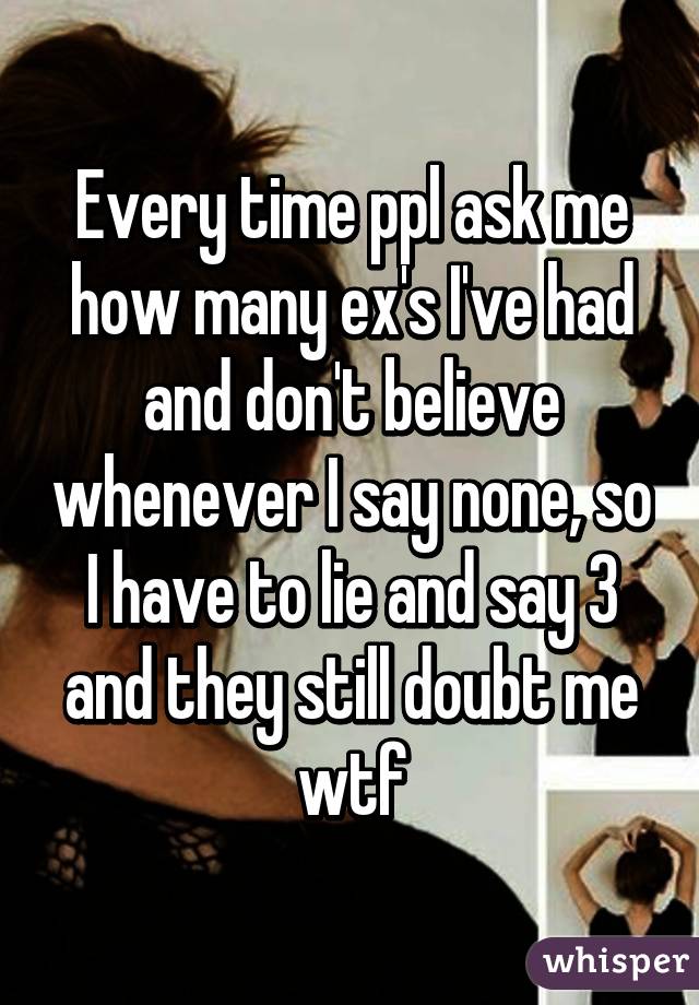 Every time ppl ask me how many ex's I've had and don't believe whenever I say none, so I have to lie and say 3 and they still doubt me wtf