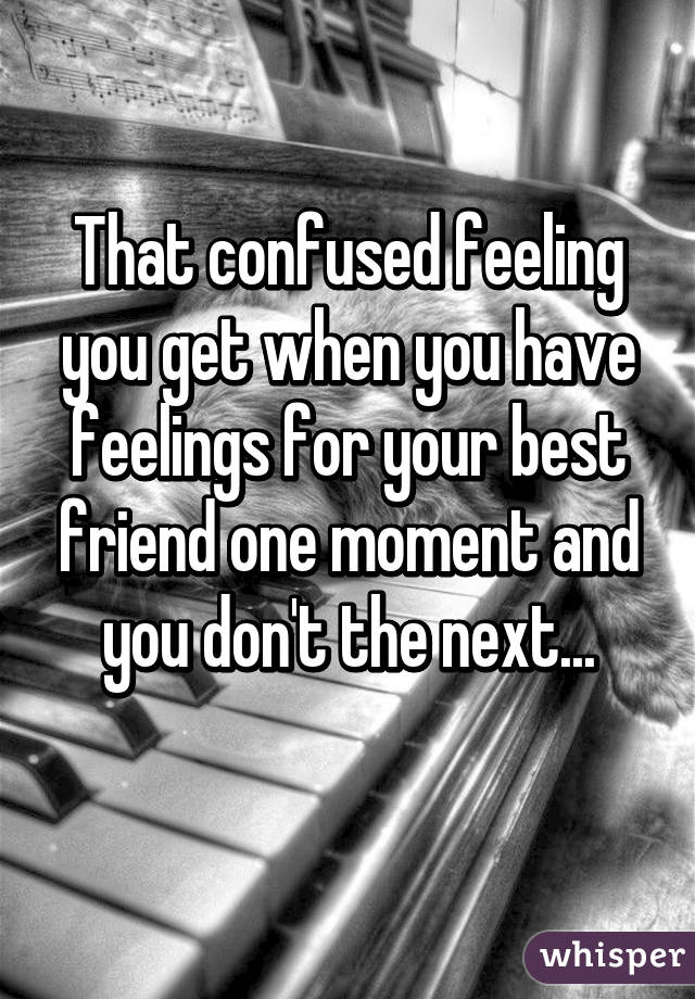 That confused feeling you get when you have feelings for your best friend one moment and you don't the next...
