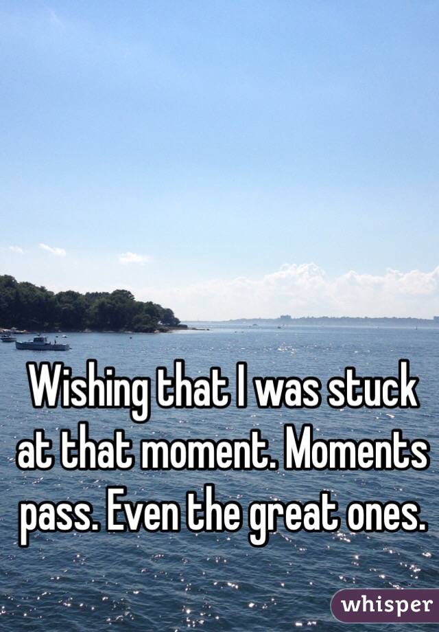 Wishing that I was stuck at that moment. Moments pass. Even the great ones. 