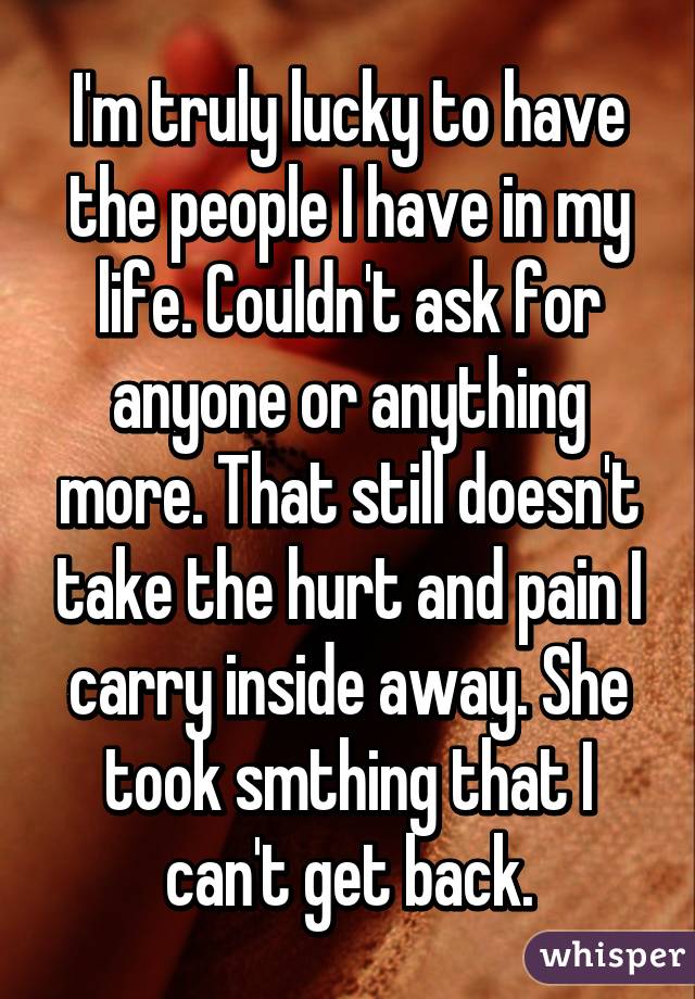 I'm truly lucky to have the people I have in my life. Couldn't ask for anyone or anything more. That still doesn't take the hurt and pain I carry inside away. She took smthing that I can't get back.