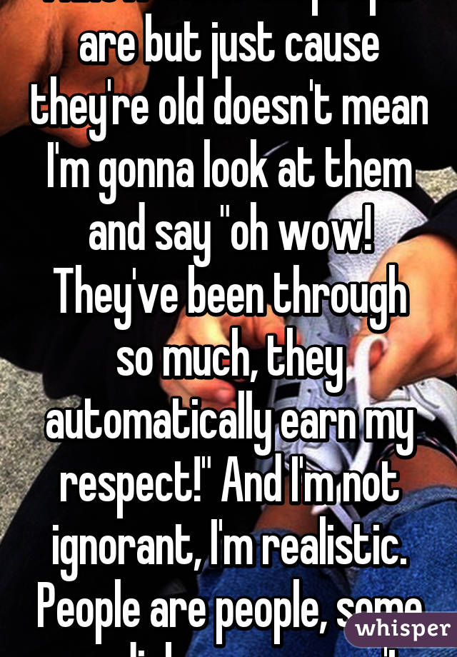 I know some old people are but just cause they're old doesn't mean I'm gonna look at them and say "oh wow! They've been through so much, they automatically earn my respect!" And I'm not ignorant, I'm realistic. People are people, some are dicks some aren't