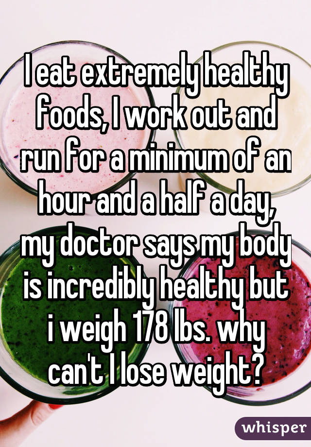 I eat extremely healthy foods, I work out and run for a minimum of an hour and a half a day, my doctor says my body is incredibly healthy but i weigh 178 lbs. why can't I lose weight?