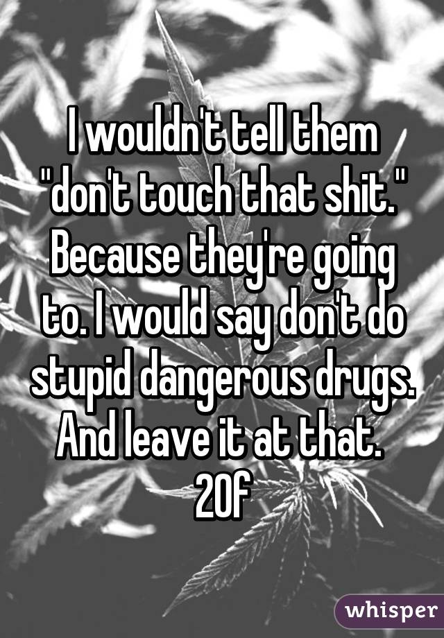 I wouldn't tell them "don't touch that shit." Because they're going to. I would say don't do stupid dangerous drugs. And leave it at that. 
20f