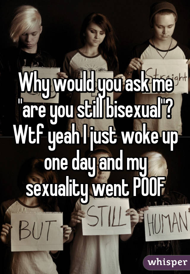 Why would you ask me "are you still bisexual"? Wtf yeah I just woke up one day and my sexuality went POOF