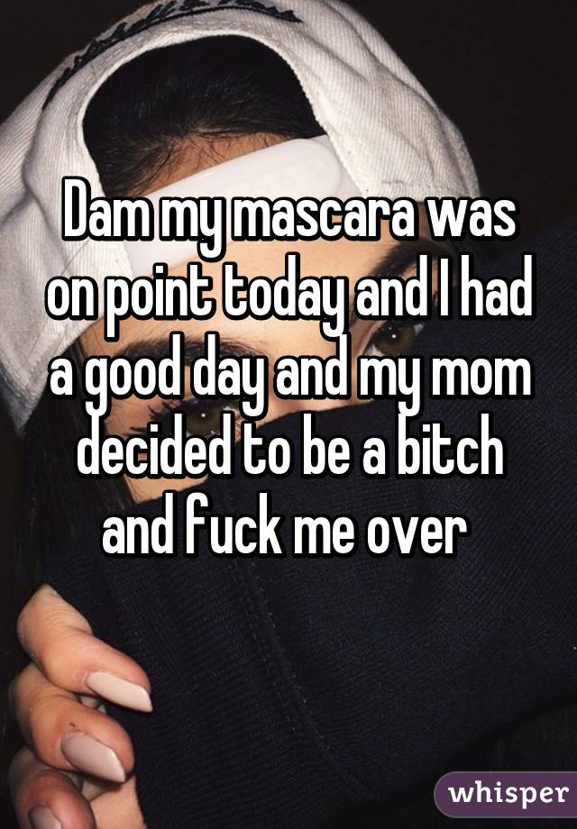 Dam my mascara was on point today and I had a good day and my mom decided to be a bitch and fuck me over 
