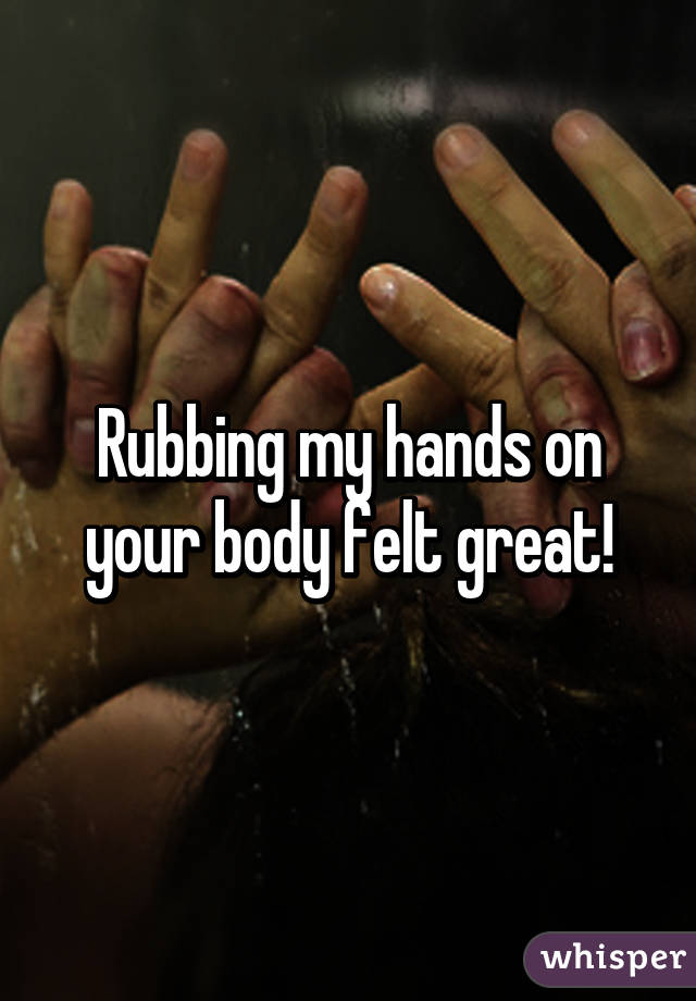 Rubbing my hands on your body felt great!