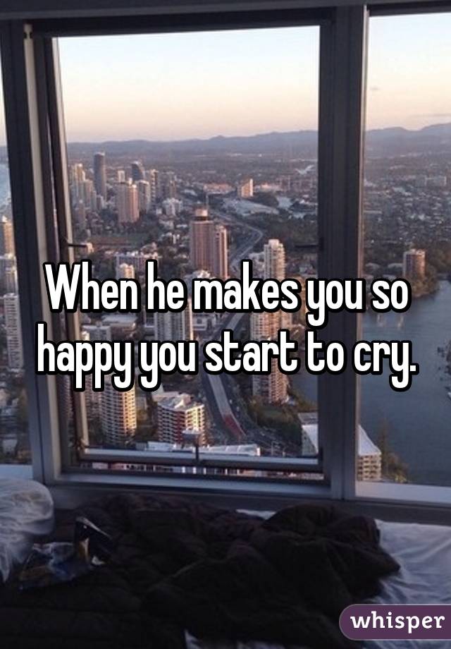 When he makes you so happy you start to cry.