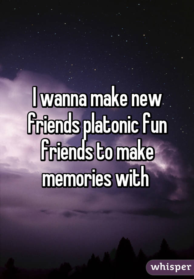 I wanna make new friends platonic fun friends to make memories with 