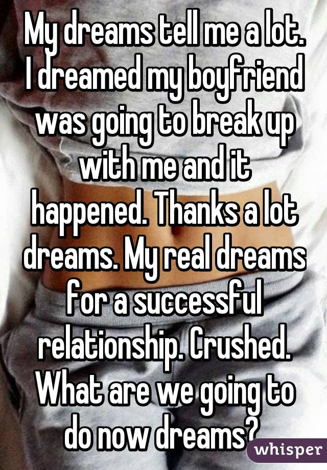 My dreams tell me a lot. I dreamed my boyfriend was going to break up with me and it happened. Thanks a lot dreams. My real dreams for a successful relationship. Crushed. What are we going to do now dreams? 