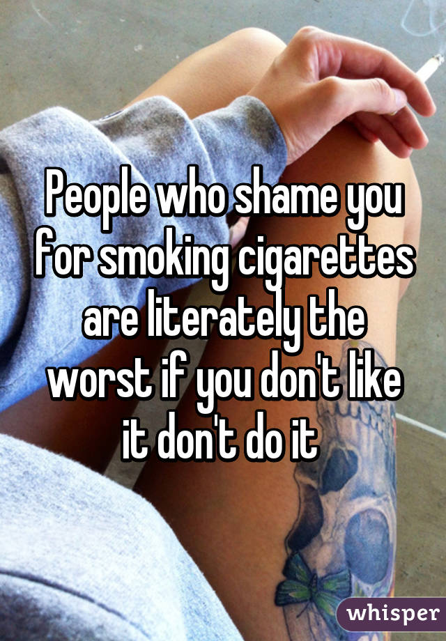 People who shame you for smoking cigarettes are literately the worst if you don't like it don't do it 