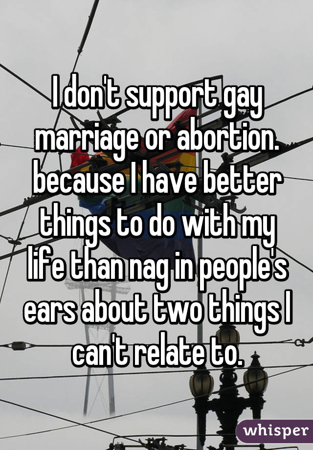 I don't support gay marriage or abortion. because I have better things to do with my life than nag in people's ears about two things I can't relate to.