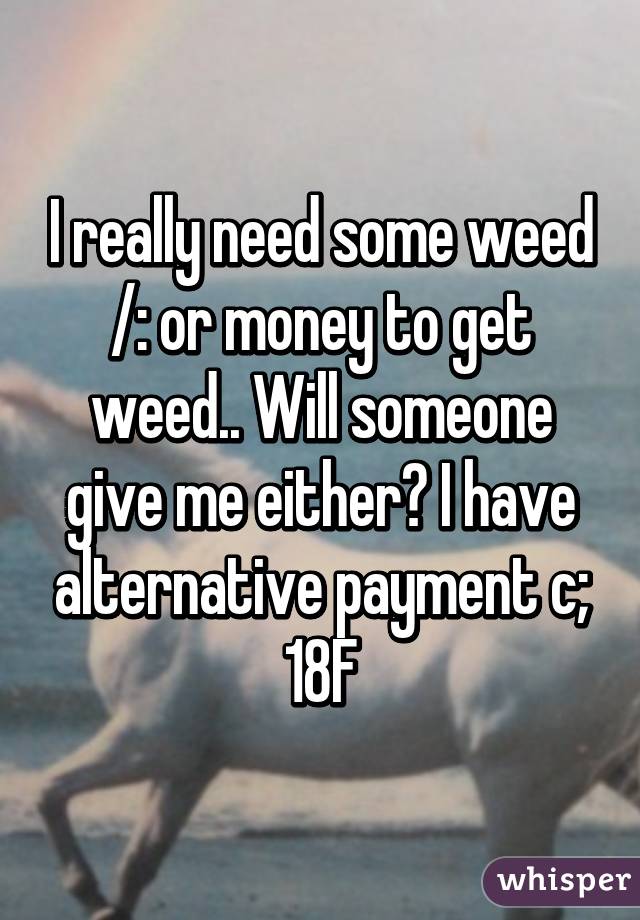 I really need some weed /: or money to get weed.. Will someone give me either? I have alternative payment c; 18F