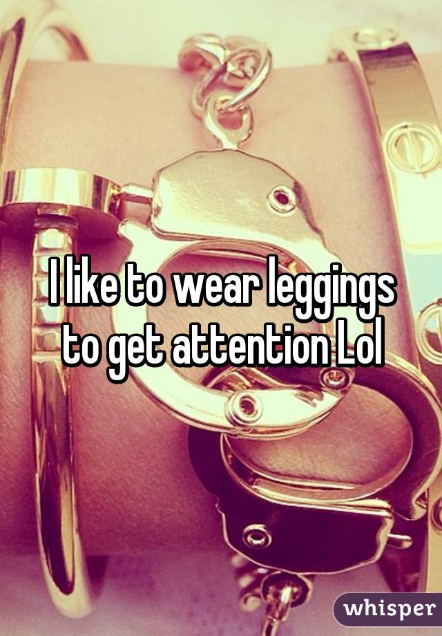 I like to wear leggings to get attention Lol