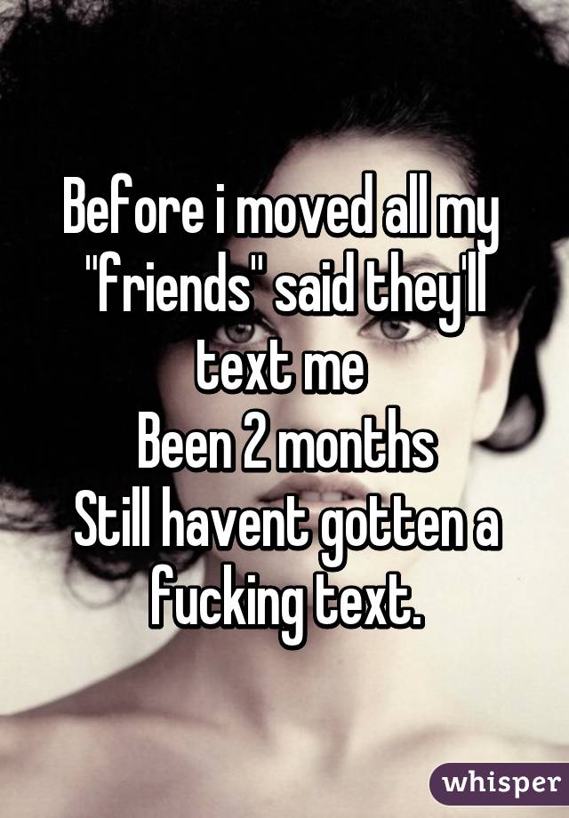 Before i moved all my  "friends" said they'll text me 
Been 2 months
Still havent gotten a fucking text.