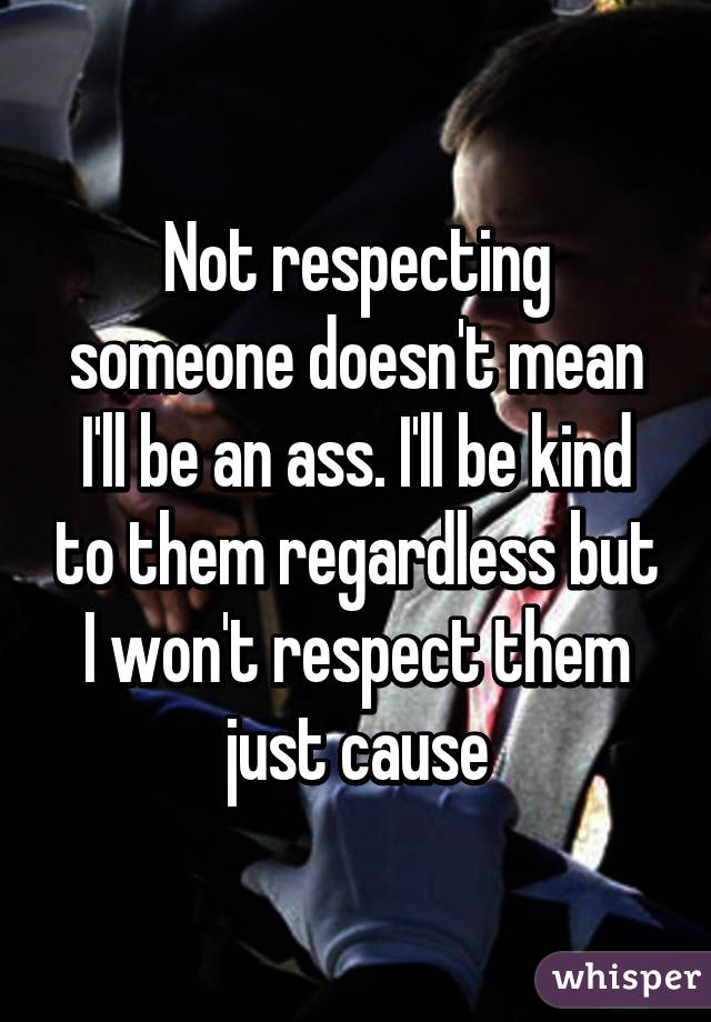 Not respecting someone doesn't mean I'll be an ass. I'll be kind to them regardless but I won't respect them just cause