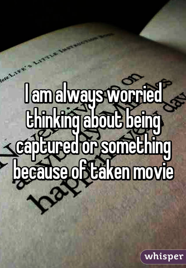 I am always worried thinking about being captured or something because of taken movie