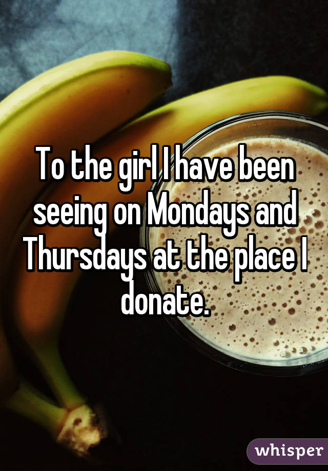 To the girl I have been seeing on Mondays and Thursdays at the place I donate.