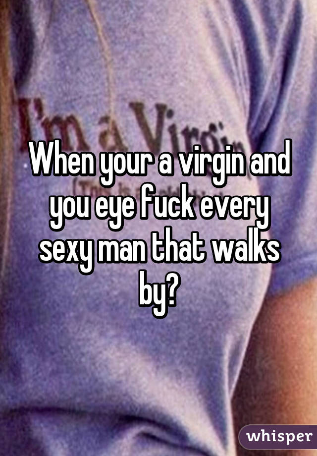 When your a virgin and you eye fuck every sexy man that walks by😒