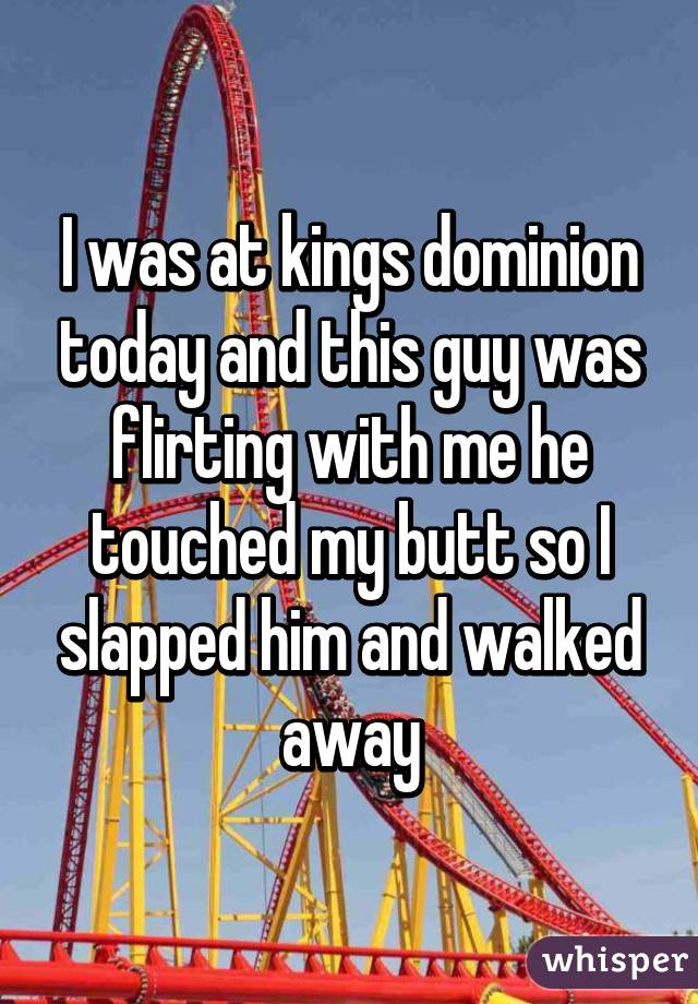 I was at kings dominion today and this guy was flirting with me he touched my butt so I slapped him and walked away