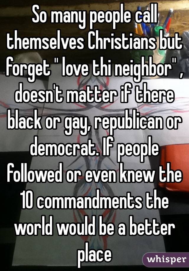 So many people call themselves Christians but forget " love thi neighbor" , doesn't matter if there black or gay, republican or democrat. If people followed or even knew the 10 commandments the world would be a better place  