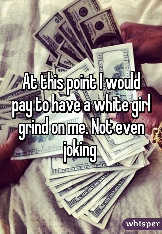 At this point I would pay to have a white girl grind on me. Not even joking 